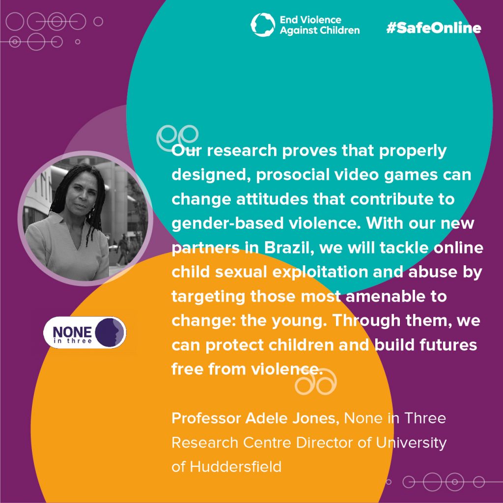 Quote from Adele Jones: "Our research proves that properly designed, prosocial video games can change attitudes that contribute to gender-based violence. With our new partners in Brazil, we will tackle online child sexual exploitation and abuse by targeting those most amenable to change; the young. Through them, we can protect children and build futures free from violence"